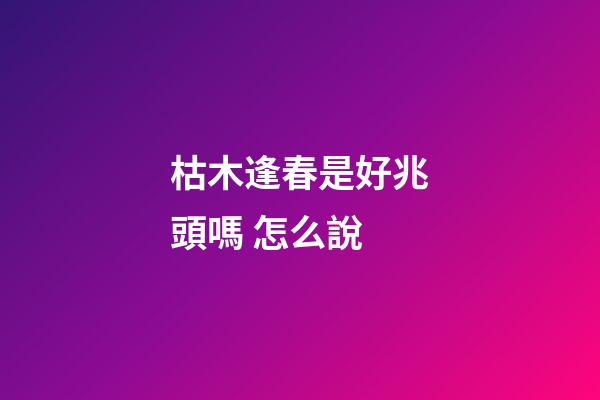 枯木逢春是好兆頭嗎 怎么說